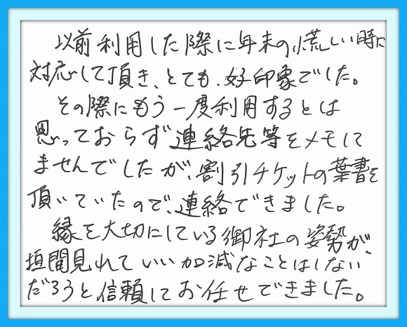 以前利用した際に年末の慌しい 時に対応して頂き、とても好印象 でした。その際にもう一度利用する とは思っておらず連絡先をメモして ませんでしたが、割引チケットの 葉書を頂いていたので、連絡できま した。縁を大切にしている御社の 姿勢が垣間みれていい加減なことは しないだろうと信頼して お任せできました。